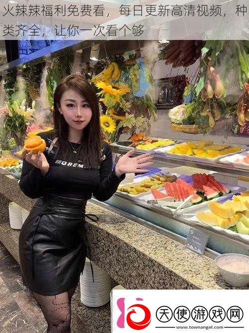 火辣辣福利免费看每日更新高清视频种类齐全让你一次看个够