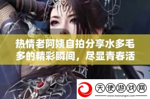 热情老阿姨自拍分享水多毛多的精彩瞬间